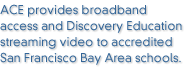 ACE provides broadband access and Discovery Education streaming video to accredited San Francisco Bay Area schools.
